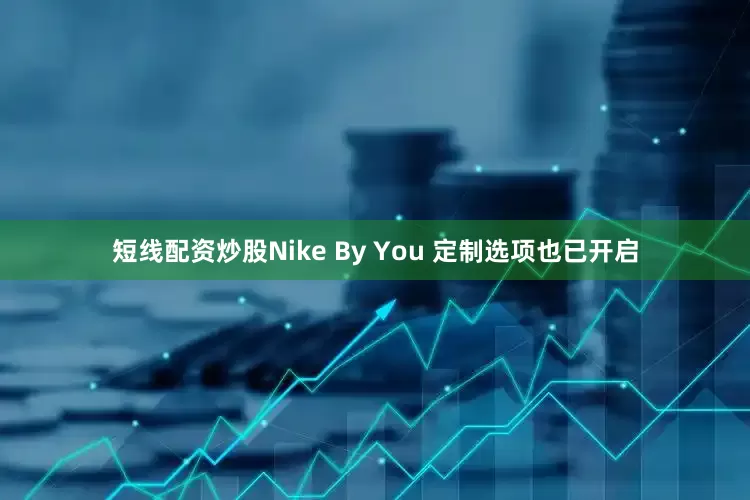 短线配资炒股Nike By You 定制选项也已开启